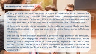Growingprofitableandloyaluserbasesiscriticaltomobileapplications.However,themobileappmarketisverycompetitive.Thereareover2millionmobileapplicationspublishedinthemajorappstores.Furthermore,25%ofmobileappsaredownloadedjustonceandthenneverusedagain,whileeachuserusesonaveragenomorethan29appspermonth. 
Allthesefactsgenerateintensecompetitioninthemobileappmarket.Mobileappsfacedifficultiesgettingnoticedincrowdedappstoresandconvertingdesktopandadtraffictoappinstallations. 
SMScanhelpmobileapplicationdevelopers&publishersinapppromotionanddistribution, userconversion,userengagementanduserretention.SMSisawell-established,maturetechnologythatiscompatibleacrossallmobilephones,requiresnodataandiscost- effective.Withanopen-rateof98%itleadsengagementinthemobilechannel.World- renownedandsuccessfulmobileappsalreadyuseSMSforpromotion,distributionanduserengagement. 
The Mobile World –Introduction  