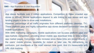 SMS–App Promotion & User Acquisition 
Appstoresfacilitateover2millionapplications.Competitioninthesecrowdedappstoresisdifficult.Mobileapplicationsdependtoadslinkingtoappstoresandapplandingpagesinordertodriveuserinstallations. 
However,percentageofadtrafficoriginatesfromdifferentplatforms(desktop,TV). Theseplatformgapsandhighlycompetitiveappstoresdecreaseconversionratesformobileapplications. 
WithSMSmarketingcampaigns,mobileapplicationscanby-passplatformgapsandapp-marketscompetition,providingdirectmobileappdownloadlinksorlinkstotheirappmarketpages.Conversionratesincreasesincetheselinksarestoreddirectlyintheusers’mobilephones,availableforinstantorlateruse.Nodistractions,noconfusion,justdownloadsatthemostrelevanttimepoint.Andit’smeasurablewithURLclicktracking.  