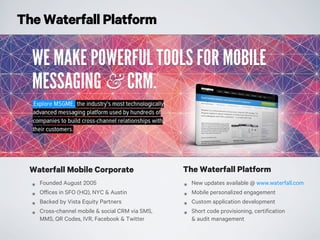 The Waterfall Platform
Waterfall Mobile Corporate
๏ Founded August 2005
๏ Offices in SFO (HQ), NYC & Austin
๏ Backed by Vista Equity Partners
๏ Cross-channel mobile & social CRM via SMS,
MMS, QR Codes, IVR, Facebook & Twitter
๏ New updates available @ www.waterfall.com
๏ Mobile personalized engagement
๏ Custom application development
๏ Short code provisioning, certification
& audit management
The Waterfall Platform
 