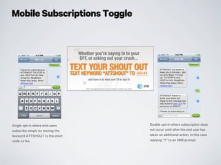 Mobile Subscriptions Toggle
Single opt-in where end users
subscribe simply by texting the
keyword ATTSHOUT to the short
code 44144.
Double opt-in where subscription does
not occur until after the end user has
taken an additional action, in this case
replying “Y” to an SMS prompt.
 