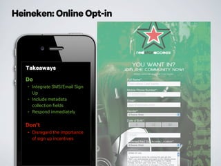 Heineken: Online Opt-in
Takeaways
Do
• Integrate SMS/Email Sign
Up
• Include metadata
collection fields
• Respond immediately
Don’t
• Disregard the importance
of sign up incentives
 