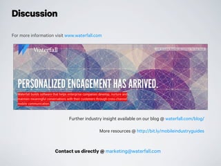 For more information visit www.waterfall.com
Contact us directly @ marketing@waterfall.com
Further industry insight available on our blog @ waterfall.com/blog/
More resources @ http://bit.ly/mobileindustryguides
Discussion
 
