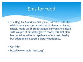  The Regular American Diet plan (UNFORTUNATE) is
without many essential nutritional elements. Being
largely made up of prepackaged, convenience meals
with couple of naturally grown foods; this diet plan
has contributed for an epidemic of not just obesity
but additionally extreme dietary deficiency.
 Get info.
 http://www.smsforfood.org/
Sms for food
 