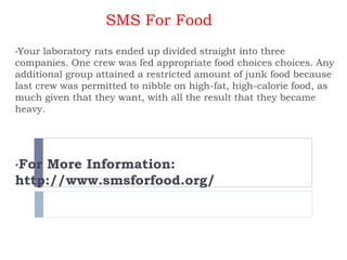 SMS For Food
•Your laboratory rats ended up divided straight into three
companies. One crew was fed appropriate food choices choices. Any
additional group attained a restricted amount of junk food because
last crew was permitted to nibble on high-fat, high-calorie food, as
much given that they want, with all the result that they became
heavy.
•For More Information:
http://www.smsforfood.org/
 