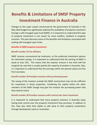 Benefits & Limitations of SMSF Property
Investment Finance in Australia
Changes to the super system announced by the government of Australia in the
May 2016 budget has significantly widened the availability of property investment
through a self-managed super fund (SMSF). It is important to understand this type
of property investment is not meant for every builders, landlord or property
investors. This post discusses some of the benefits and limitations associated with
availing self-managed super funds.
Benefits of SMSF property investment
Benefit number 1# Tax effective
SMSF receives concessional tax treatment, as the preferred investment options
for retirement savings. It is important to understand that the earning of SMSF is
taxed at only 15%. This means that the taxation amount is less than half the
marginal tax rate that is usually paid by the majority of workers in Australia. Also,
it is important to understand that the earnings within the pension phase are free
from any taxes.
Benefit number 2# Provides investors with purchasing power
The saving of the investors outside the SMSF environment may not be sufficient
for investment in direct properties. Combining the capital within the other
members of the SMSF though may give the investor the purchasing power that
they need to invest.
Benefit number 3# Provides investors with control over their investment
It is important to understand that many property investors in Australia enjoy
having total control over the property investment they purchase. In addition to
this, they also relish their ability to add value to their property investments
through development work or renovation.
 