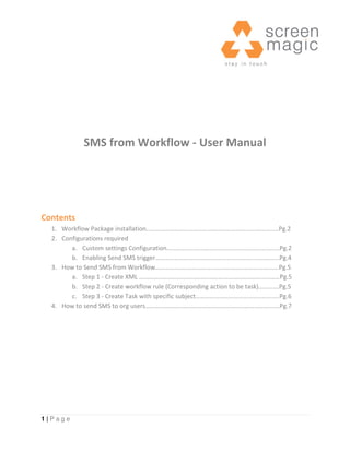 SMS from Workflow - User Manual




Contents
  1. Workflow Package installation…………………………………………………………………………Pg.2
  2. Configurations required
        a. Custom settings Configuration……………………….…..……………………………..…Pg.2
        b. Enabling Send SMS trigger………………………..………….……………………………...Pg.4
  3. How to Send SMS from Workflow……..…………………………………………………………….Pg.5
        a. Step 1 - Create XML ………………………..……………………………………………………Pg.5
        b. Step 2 - Create workflow rule (Corresponding action to be task)………….Pg.5
        c. Step 3 - Create Task with specific subject………………………………………….….Pg.6
  4. How to send SMS to org users………………………………………………………………………….Pg.7




1|Page
 