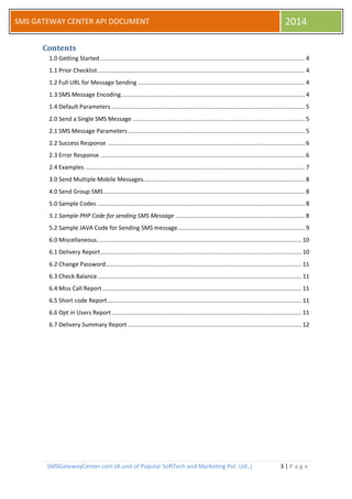 SMSGatewayCenter.com (A unit of Popular SoftTech and Marketing Pvt. Ltd.,) 3 | P a g e 
SMS GATEWAY CENTER API DOCUMENT 2014 
Contents 
1.0 Getting Started ........................................................................................................................ 4 
1.1 Prior Checklist .......................................................................................................................... 4 
1.2 Full URL for Message Sending .................................................................................................. 4 
1.3 SMS Message Encoding ............................................................................................................ 4 
1.4 Default Parameters .................................................................................................................. 5 
2.0 Send a Single SMS Message ..................................................................................................... 5 
2.1 SMS Message Parameters ........................................................................................................ 5 
2.2 Success Response .................................................................................................................... 6 
2.3 Error Response ........................................................................................................................ 6 
2.4 Examples ................................................................................................................................. 7 
3.0 Send Multiple Mobile Messages. .............................................................................................. 8 
4.0 Send Group SMS ...................................................................................................................... 8 
5.0 Sample Codes .......................................................................................................................... 8 
5.1 Sample PHP Code for sending SMS Message ............................................................................ 8 
5.2 Sample JAVA Code for Sending SMS message........................................................................... 9 
6.0 Miscellaneous ........................................................................................................................ 10 
6.1 Delivery Report ...................................................................................................................... 10 
6.2 Change Password ................................................................................................................... 11 
6.3 Check Balance ........................................................................................................................ 11 
6.4 Miss Call Report ..................................................................................................................... 11 
6.5 Short code Report .................................................................................................................. 11 
6.6 Opt in Users Report ............................................................................................................... 11 
6.7 Delivery Summary Report ...................................................................................................... 12 
 