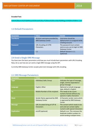 SMSGatewayCenter.com (A unit of Popular SoftTech and Marketing Pvt. Ltd.,) 5 | P a g e 
SMS GATEWAY CENTER API DOCUMENT 2014 
Encoded Text: Hello%20Samir%2C%0APlease%20note%20our%20new%20number%0ARegards%0Ame%40me.com 
1.4 Default Parameters 
Parameter Value Details UserName Account username provided by SMS Gateway Center Username should be alphanumeric as assigned while creating account. Password URL Encoding of UTF8 Characters The password must contain same as you use to login to SMS Gateway Center v 1.1 Default Version is 1.1. (optional) 
2.0 Send a Single SMS Message 
You have seen the basic parameters and how you must include basic parameters with URL Encoding. Now, let us see how we can send a single SMS message using the API. 
Currently SMS Gateway Center accepts plain text message with URL encoding. 
2.1 SMS Message Parameters Parameter Value Details Type Individual, Bulk, Group Indicates the type of message, single, comma separated or group message Language English, Other Optional to include language type, default is English. To Mobile Number of the recipient This needs to be a pure numeric format without any special or alpha characters Mask Sender Name approved by SMS Gateway Center 6 Character sender name which is approved by SMS Gateway Center Message URL Encoded String of UTF-8 Characters The content which needs to be sent and can contain alpha- numeric with special characters Duplication on/off (optional) Default is on. This removes the duplicate mobile numbers to avoid sending multiple times. 
 