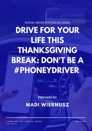SOCIAL MEDIA FOR SOCIAL GOOD
DRIVE FOR YOUR
LIFE THIS
THANKSGIVING
BREAK: DON'T BE A
#PHONEYDRIVER
C O M M 3 8 4 : P R & S O C I A L M E D I A
F a l l 2 0 1 9
# M i m s P R
MADI WIERNUSZ
PREPARED BY
 