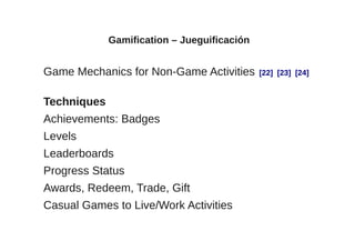 Gamification – Jueguificación


Game Mechanics for Non-Game Activities       [22] [23] [24]


Techniques
Achievements: Badges
Levels
Leaderboards
Progress Status
Awards, Redeem, Trade, Gift
Casual Games to Live/Work Activities
 