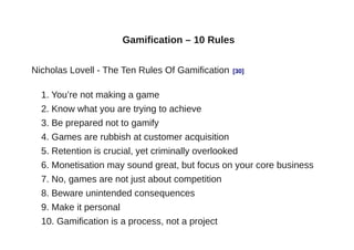 Gamification – 10 Rules


Nicholas Lovell - The Ten Rules Of Gamification   [30]


  1. You’re not making a game
  2. Know what you are trying to achieve
  3. Be prepared not to gamify
  4. Games are rubbish at customer acquisition
  5. Retention is crucial, yet criminally overlooked
  6. Monetisation may sound great, but focus on your core business
  7. No, games are not just about competition
  8. Beware unintended consequences
  9. Make it personal
  10. Gamification is a process, not a project
 