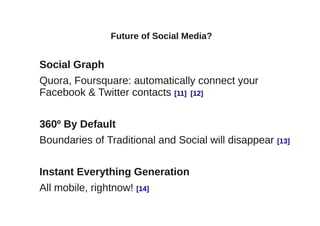 Future of Social Media?


Social Graph
Quora, Foursquare: automatically connect your
Facebook & Twitter contacts [11] [12]


360º By Default
Boundaries of Traditional and Social will disappear [13]


Instant Everything Generation
All mobile, rightnow! [14]
 