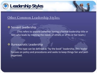 Leadership Styles Other Common Leadership Styles: Servant Leadership (This refers to anyone (whether having a formal leadership title or not) who leads by meeting the needs of others or of his or her team.) Bureaucratic Leadership   This type can be defined as “by the book” leadership. This leader focuses on policy and procedures and seeks to keep things fair and well-organized.  