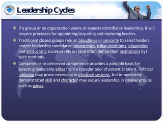 Leadership Cycles If a group or an organization wants or expects identifiable leadership, it will require processes for appointing/acquiring and replacing leaders. Traditional closed groups rely on  bloodlines  or  seniority  to select leaders and/or leadership candidates:  monarchies ,  tribal   chiefdoms ,  oligarchies  and  aristocratic  societies rely on (and often define their  institutions  by) such methods. Competence or perceived competence provides a possible basis for selecting leadership  elites  from a broader pool of potential talent. Political  lobbying  may prove necessary in  electoral systems , but immediately demonstrated  skill  and  character  may secure leadership in smaller groups such as  gangs . 