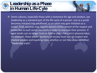 Leadership as a Phase  in Human Life-Cyle Some cultures, especially those with a reverence for age and wisdom, see leadership as a standard part of the life-cycle of a person. Just as a youth becomes initiated into adulthood, so an adult may gain initiation as a leader. Such societies may require special reinforcement of the respect and kudos due to such senior members in order to maintain their position. If aged adults can no longer hunt or fight or play a full part in physical labor, for example, those adults' positions in society must rest on respect and implied wisdom and teaching roles, whether or not they show identified "leadership traits". 