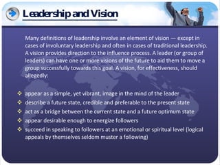 Leadership and Vision Many definitions of leadership involve an element of vision — except in cases of involuntary leadership and often in cases of traditional leadership. A vision provides direction to the influence process. A leader (or group of leaders) can have one or more visions of the future to aid them to move a group successfully towards this goal. A vision, for effectiveness, should allegedly: appear as a simple, yet vibrant, image in the mind of the leader  describe a future state, credible and preferable to the present state  act as a bridge between the current state and a future optimum state  appear desirable enough to energize followers  succeed in speaking to followers at an emotional or spiritual level (logical appeals by themselves seldom muster a following)  