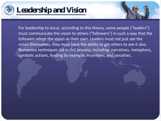 Leadership and Vision For leadership to occur, according to this theory, some people ("leaders") must communicate the vision to others ("followers") in such a way that the followers adopt the vision as their own. Leaders must not just see the vision themselves, they must have the ability to get others to see it also. Numerous techniques aid in this process, including: narratives, metaphors, symbolic actions, leading by example, incentives, and penalties. 