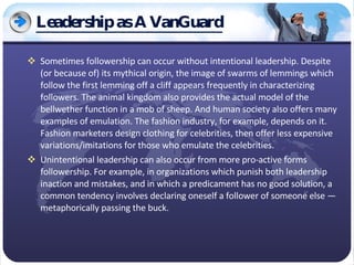 Leadership as A VanGuard Sometimes followership can occur without intentional leadership. Despite (or because of) its mythical origin, the image of swarms of lemmings which follow the first lemming off a cliff appears frequently in characterizing followers. The animal kingdom also provides the actual model of the bellwether function in a mob of sheep. And human society also offers many examples of emulation. The fashion industry, for example, depends on it. Fashion marketers design clothing for celebrities, then offer less expensive variations/imitations for those who emulate the celebrities. Unintentional leadership can also occur from more pro-active forms followership. For example, in organizations which punish both leadership inaction and mistakes, and in which a predicament has no good solution, a common tendency involves declaring oneself a follower of someone else — metaphorically passing the buck. 
