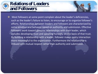 Relations of Leaders  and Followers Most followers at some point complain about the leader’s deficiencies, such as the leader’s failure to listen, to encourage or to organize follower’s efforts. Relationships between leaders and followers are characterized by some emotion and behavior based on authority and submission. Effective followers work toward genuine relationships with their leader, which includes developing trust and speaking honestly on the basis of that trust. By building a relationship with a leader, follower makes every interaction more meaningful to the organization. Furthermore the relationship is imbued with mutual respect rather than authority and submission. 