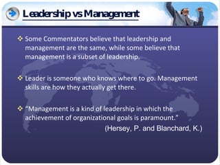Leadership vs Management Some Commentators believe that leadership and management are the same, while some believe that management is a subset of leadership. Leader is someone who knows where to go. Management skills are how they actually get there. “ Management is a kind of leadership in which the achievement of organizational goals is paramount.” ( Hersey, P. and Blanchard, K.) 