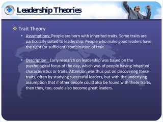 Leadership Theories Trait Theory Assumptions:  People are born with inherited traits. Some traits are particularly suited to leadership. People who make good leaders have the right (or sufficient) combination of trait Description:  Early research on leadership was based on the psychological focus of the day, which was of people having inherited characteristics or traits. Attention was thus put on discovering these traits, often by studying successful leaders, but with the underlying assumption that if other people could also be found with these traits, then they, too, could also become great leaders. 
