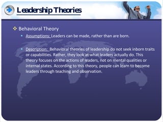 Leadership Theories Behavioral Theory Assumptions:  Leaders can be made, rather than are born. Description:  Behavioral theories of leadership do not seek inborn traits or capabilities. Rather, they look at what leaders actually do. This theory focuses on the actions of leaders, not on mental qualities or internal states. According to this theory, people can learn to become leaders through teaching and observation. 