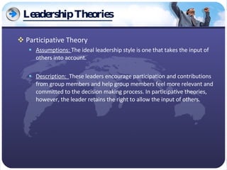 Leadership Theories Participative Theory Assumptions:  The ideal leadership style is one that takes the input of others into account. Description:  These leaders encourage participation and contributions from group members and help group members feel more relevant and committed to the decision making process. In participative theories, however, the leader retains the right to allow the input of others. 