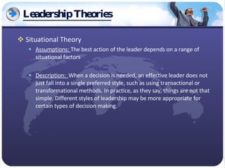 Leadership Theories Situational Theory Assumptions:  The best action of the leader depends on a range of situational factors Description:  When a decision is needed, an effective leader does not just fall into a single preferred style, such as using transactional or transformational methods. In practice, as they say, things are not that simple. Different styles of leadership may be more appropriate for certain types of decision making.  