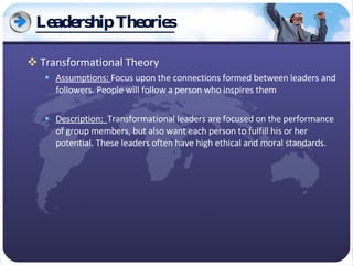 Leadership Theories Transformational Theory Assumptions:  Focus upon the connections formed between leaders and followers. People will follow a person who inspires them Description:  Transformational leaders are focused on the performance of group members, but also want each person to fulfill his or her potential. These leaders often have high ethical and moral standards. 