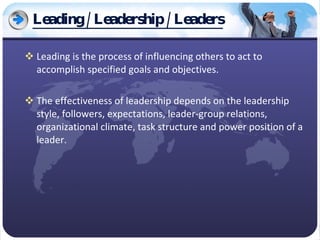 Leading / Leadership / Leaders Leading is the process of influencing others to act to accomplish specified goals and objectives.  The effectiveness of leadership depends on the leadership style, followers, expectations, leader-group relations, organizational climate, task structure and power position of a leader. 