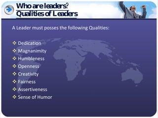 Who are leaders? Qualities of Leaders A Leader must posses the following Qualities: Dedication Magnanimity Humbleness Openness Creativity Fairness Assertiveness Sense of Humor 