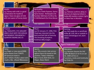 Health:e.g. Honey with milk is a good combination for health & vigour. Have one glass of milk with one spoon of honey daily!Spirituality:e.g. Guru FatehPyaareo, SannuApneDostan - Rishteydara De Number SMS Karo Te Ohna Nu Vi SikhNetworkDaHissaBanao               .News:e.g. Pakistan confirms delay in election,US diplomat killed in Sudan,80 revellers molest 2 girls on New Year in Mumbai .Finance:e.g. TAXALERTS: 5TH JANUARY 2008 IS DUE DATE FOR SERVICE TAX PAYMENT FOR MONTH / QUARTER ENDING DEC 07.Music:e.g. On January 17, 1996, Pink Floyd was inducted into the Rock and Roll Hall of Fame by The Smashing Pumpkins frontman Billy Corgan..Gaming:e.g. Get ready for ursemifinals today @ 5.30 ,chkurscedule in www.onlineleague.net ,team rakion .SMSGUPSHUP CORPORATE ANGLEParty:e.g. Begin ur new years(2008) party season from TONITE @*premium hotel in juhu*.til3am..finally a place widmuzik u like.. dhaval 98xxxxxxxxSports:e.g. Villa scored a late winner against Spurs & moved to 5th position. Today's Matches: BBurn-Sund, Bolt-Derb, Liv-Wigan, Newc-ManCEducation:e.g. Revision Session for E4C 2006-08 Batch (II nd Yr) on Jan 02, 2008 will be on Functions, Limits and Continuity by Chide Sir..
