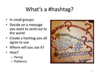What’s a #hashtag?
• In small groups:
• Decide on a message
you want to send out to
the world
• Create a hashtag you all
agree to use
• Where will you use it?
• How?
– Pacing
– Platforms
20
 