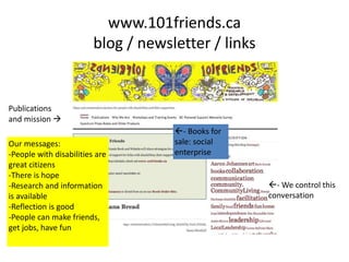 www.101friends.ca
blog / newsletter / links
Publications
and mission 
- Books for
sale: social
enterprise
- We control this
conversation
Our messages:
-People with disabilities are
great citizens
-There is hope
-Research and information
is available
-Reflection is good
-People can make friends,
get jobs, have fun
 