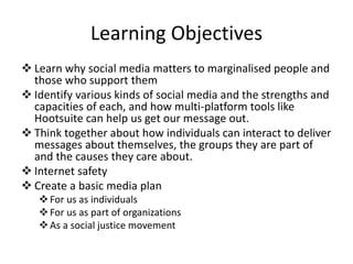 Learning Objectives
 Learn why social media matters to marginalised people and
those who support them
 Identify various kinds of social media and the strengths and
capacities of each, and how multi-platform tools like
Hootsuite can help us get our message out.
 Think together about how individuals can interact to deliver
messages about themselves, the groups they are part of
and the causes they care about.
 Internet safety
 Create a basic media plan
For us as individuals
For us as part of organizations
As a social justice movement
 