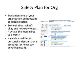 Safety Plan for Org
• Track mentions of your
organization on hootsuite
or google search.
• Be clear about what’s
okay and not okay to post
– what’s the messaging
you want?
• Have clearly different
personal and professional
accounts (or never say
anything mean).
 