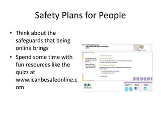 Safety Plans for People
• Think about the
safeguards that being
online brings
• Spend some time with
fun resources like the
quizz at
www.icanbesafeonline.c
om
 