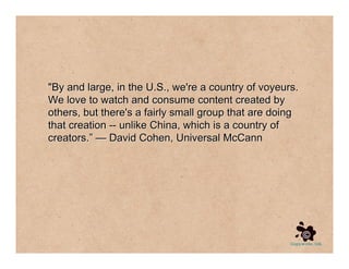 quot;By and large, in the U.S., we're a country of voyeurs.
We love to watch and consume content created by
others, but there's a fairly small group that are doing
that creation -- unlike China, which is a country of
creators.” — David Cohen, Universal McCann
 