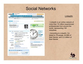 Social Networks
                                  LinkedIn

           • LinkedIn is an online network of
           more than 19 million experienced
           professionals from around the
           world, representing 150
           industries.
           • According to LinkedIn, I’m
           linked to 78 people, 42,900 of
           their friends, and 3.2 million of
           their friends.
 