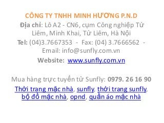 CÔNG TY TNHH MINH HƯƠNG P.N.D
  Địa chỉ: Lô A2 - CN6, cụm Công nghiệp Từ
       Liêm, Minh Khai, Từ Liêm, Hà Nội
 Tel: (04)3.7667353 - Fax: (04) 3.7666562 -
          Email: info@sunfly.com.vn
         Website: www.sunfly.com.vn

Mua hàng trực tuyến từ Sunfly: 0979. 26 16 90
 Thời trang mặc nhà, sunfly, thời trang sunfly,
   bộ đồ mặc nhà, opnd, quần áo mặc nhà
 