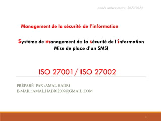 ISO 27001/ ISO 27002
Système de management de la sécurité de l’information
Mise de place d’un SMSI
Année universitaire: 2022/2023
Management de la sécurité de l’information
PRÉPARÉ PAR :AMAL HADRI
E-MAIL: AMAL.HADRI2009@GMAIL.COM
1
 