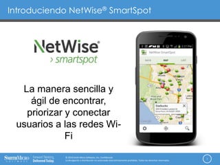 Introduciendo NetWise® SmartSpot
1
© 2014 Smith Micro Software, Inc. Confidencial.
La divulgación o distribución no autorizada está estrictamente prohibida. Todos los derechos reservados.
La manera sencilla y
ágil de encontrar,
priorizar y conectar
usuarios a las redes Wi-
Fi
 