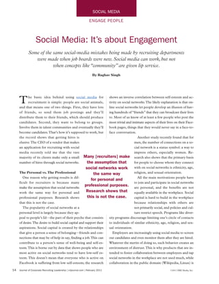 SOCIAL MEDIA

                                                                    ENGAGE PEOPLE



                   Social Media: It’s about Engagement
             Some of the same social-media mistakes being made by recruiting departments
                were made when job boards were new. Social media can work, but not
                         when concepts like “community” are given lip service.
                                                                       By Raghav Singh




     T      he basic idea behind using social media for
            recruitment is simple: people are social animals,
     and that means one of two things. First, they have lots
                                                                     shows an inverse correlation between self-esteem and ac-
                                                                     tivity on social networks.The likely explanation is that on-
                                                                     line social networks let people develop an illusion of hav-
     of friends, so send them job postings and they’ll               ing hundreds of “friends” that they can broadcast their lives
     distribute them to their friends, which should produce          to. Most of us know of at least a few people who post the
     candidates. Second, they want to belong to groups.              most trivial and intimate aspects of their lives on their Face-
     Involve them in talent communities and eventually they’ll       book pages, things that they would never say in a face-to-
     become candidates.That’s how it’s supposed to work, but         face conversation.
     the record shows that getting hires is                                               Another study recently found that for
     elusive.The CEO of a vendor that makes                                             men, the number of connections on a so-
     an application for recruiting with social                                          cial network is a status symbol: a way to
     media recently told me that the vast                                               impress others, especially women. Re-
     majority of its clients make only a small Many [recruiters] make search also shows that the primary basis
     number of hires through social networks.           the assumption that             for people to choose whom they connect
                                                       social networks work with on social networks is ethnicity, age,
     The Personal vs. The Professional                     the same way                 religion, and sexual orientation.
        One reason why getting results is dif-                                            All the main motivations people have
                                                          for personal and
     ficult for recruiters is because many                                              to join and participate in social networks
     make the assumption that social networks
                                                      professional purposes. are personal, and the benefits are not
     work the same way for personal and                Research shows that              equally available in the workplace. Social
     professional purposes. Research shows              this is not the case.           capital is hard to build in the workplace
     that this is not the case.                                                         because relationships with others are
        The popularity of social networks at a                                          not primarily social, and policies and cul-
     personal level is largely because they ap-                                         ture restrict speech. Programs like diver-
     peal to people’s Id—the part of their psyche that consists      sity programs discourage limiting one’s circle of contacts
     of desire.The desire to build social capital and support their  to individuals of similar ethnicity, age, religion, and sex-
     aspirations. Social capital is created by the relationships     ual orientation.
     that give a person a sense of belonging—friends and con-           Employers are increasingly using social media to screen
     nections that may be of help in say, finding a job.This can     out candidates and even monitor them after they are hired.
     contribute to a person’s sense of well-being and self-es-       Whatever the merits of doing so, such behavior creates an
     teem.This is borne out by data that shows people who are        environment of distrust.This is why products that are in-
     most active on social networks tend to have low-self es-        tended to foster collaboration between employees and tap
     teem. This doesn’t mean that everyone who is active on          social networks in the workplace are not used much, while
     Facebook is suffering from low self-esteem; the research        collaboration in the public domain (Wikipedia, Linux) is

14   Journal of Corporate Recruiting Leadership | crljournal.com | February 2011                                   ©2011 ERE Media, Inc.
 