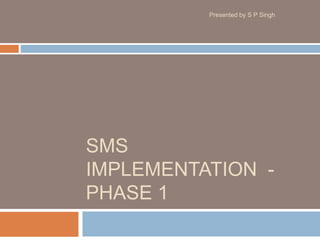 SMS
IMPLEMENTATION -
PHASE 1
Presented by S P Singh
 