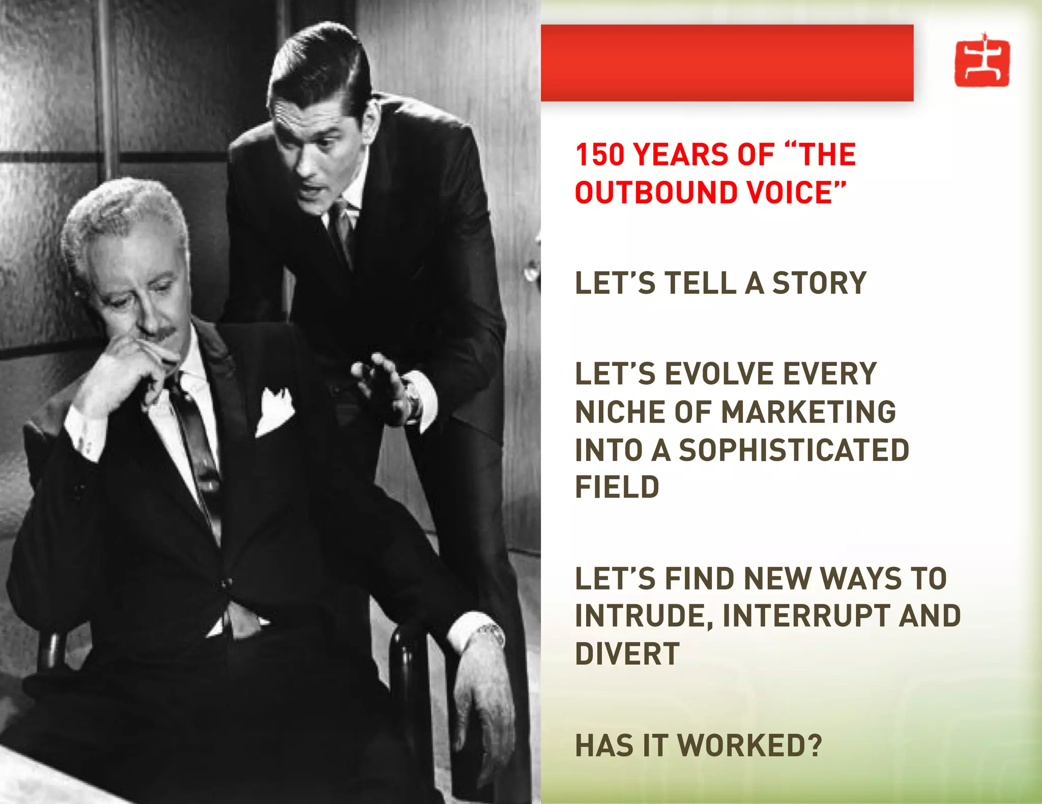 150 YEARS OF “THE
OUTBOUND VOICE”

LET’S TELL A STORY

LET’S EVOLVE EVERY
NICHE OF MARKETING
INTO A SOPHISTICATED
FIELD

LET’S FIND NEW WAYS TO
INTRUDE, INTERRUPT AND
DIVERT

HAS IT WORKED?
 