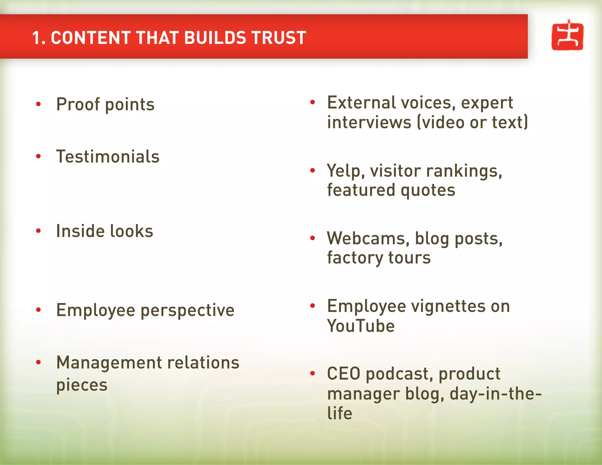 1. CONTENT THAT BUILDS TRUST


•  Proof points                •  External voices, expert
                                  interviews (video or text)
•  Testimonials
                               •  Yelp, visitor rankings,
                                  featured quotes

•  Inside looks                •  Webcams, blog posts,
                                  factory tours

•  Employee perspective        •  Employee vignettes on
                                  YouTube

•  Management relations
                               •  CEO podcast, product
   pieces                         manager blog, day-in-the-
                                  life
 