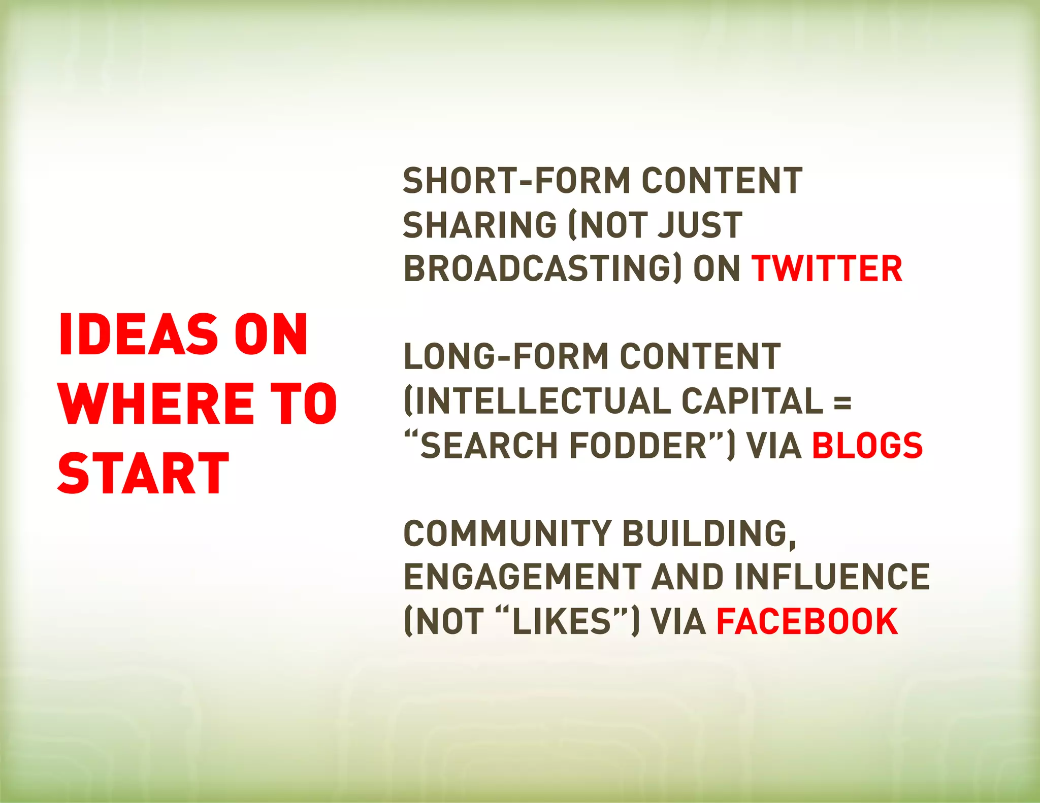 SHORT-FORM CONTENT
           SHARING (NOT JUST
           BROADCASTING) ON TWITTER
IDEAS ON   LONG-FORM CONTENT
WHERE TO   (INTELLECTUAL CAPITAL =
           “SEARCH FODDER”) VIA BLOGS
START
           COMMUNITY BUILDING,
           ENGAGEMENT AND INFLUENCE
           (NOT “LIKES”) VIA FACEBOOK
 