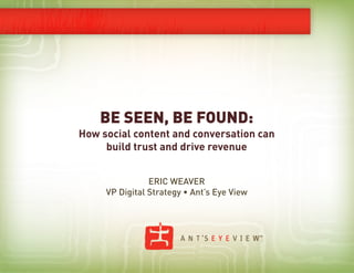 BE SEEN, BE FOUND:
How social content and conversation can
     build trust and drive revenue


                ERIC WEAVER
     VP Digital Strategy • Ant’s Eye View
 
