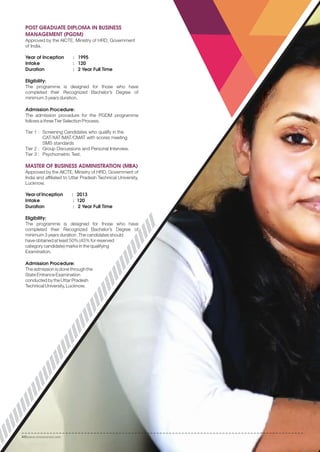 POST GRADUATE DIPLOMA IN BUSINESS
MANAGEMENT (PGDM)
Approved by the AICTE, Ministry of HRD, Government
of India.
Year of Inception : 1995
Intake : 120
Duration : 2 Year Full Time
Eligibility:
The programme is designed for those who have
completed their Recognized Bachelor’s Degree of
minimum 3 years duration.
Admission Procedure:
The admission procedure for the PGDM programme
follows a three Tier Selection Process.
Tier 1 : Screening Candidates who qualify in the
CAT/XAT/MAT/CMAT with scores meeting
SMS standards
Tier 2 : Group Discussions and Personal Interview.
Tier 3 : Psychometric Test.
MASTER OF BUSINESS ADMINISTRATION (MBA)
Approved by the AICTE, Ministry of HRD, Government of
India and affiliated to Uttar Pradesh Technical University,
Lucknow.
Year of Inception : 2013
Intake : 120
Duration : 2 Year Full Time
Eligibility:
The programme is designed for those who have
completed their Recognized Bachelor’s Degree of
minimum 3 years duration .The candidates should
have obtained at least 50% (45% for reserved
category candidate) marks in the qualifying
Examination.
Admission Procedure:
The admission is done through the
State Entrance Examination
conducted by the Uttar Pradesh
Technical University, Lucknow.
www.smsvaranasi.com20
 