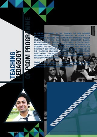 IN ORDER TO IMPART TO THE STUDENTS THE BEST POSSIBLE
KNOWLEDGE, THE CLASSROOM SESSIONS AT SCHOOL OF
MANAGEMENT SCIENCES ARE AUGMENTED BY EXERCISES, PROJECT
STUDIES, ROLE PLAYS, CASE STUDIES, SIMULATION GAMES,
BRAINSTORMING SESSIONS, SOFTWARE APPLICATIONS,
PRESENTATIONS ETC. THROUGH THESE METHODS, WE ENDEAVOR TO
GENERATE AND ENCOURAGE MORE CREATIVE AND INNOVATIVE
THINKING IN OUR STUDENTS. SMS PURSUES A HOLISTIC APPROACH TO
THE TEACHING LEARNING PARADIGM THAT INCORPORATES
INNOVATIVE LEARNING METHODS FOR MAKING THE
INTERNALISATION EXERCISE OF THE PARTICIPANTS HIGHLY LUCID,
INTERACTIVE AND PURPOSEFUL.
TAKING A STEP AHEAD, A PRACTICAL APPROACH HAS BEEN
INTEGRATED WITH THE PGDM COURSE KNOWN AS EEP
(EMPLOYABILITY ENHANCEMENT PROGRAMME).
TEACHING
PEDAGOGY
OFPGDMPROGRAMME
www.smsvaranasi.com26
 